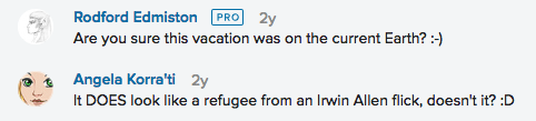 Conversation screencapped from Flickr. Rodford Edminston: Are you sure this vacation was on the current Earth? :-) Angela Korra'ti: It DOES look like a refugee from an Irwin Allen flick, doesn't it? :D